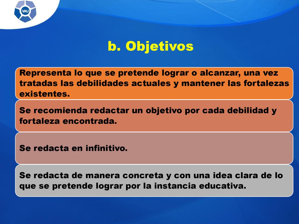 b. Objetivos Representa lo que se pretende lograr o alcanzar, una vez tratadas las debilidades actuales y mantener las fortalezas existentes.