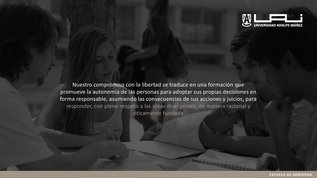 Nuestro compromiso con la libertad se traduce en una formación que promueve la autonomía de las personas para adoptar sus propias decisiones en forma responsable, asumiendo las consecuencias de sus acciones y juicios, para responder, con pleno respeto a las ideas divergentes, de manera racional y éticamente fundada