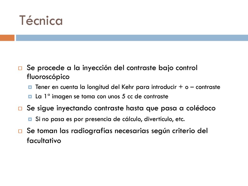 Técnica Se procede a la inyección del contraste bajo control fluoroscópico. Tener en cuenta la longitud del Kehr para introducir + o – contraste.