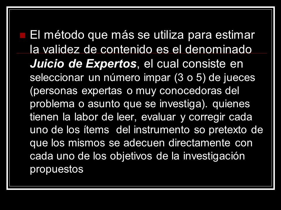 El método que más se utiliza para estimar la validez de contenido es el denominado Juicio de Expertos, el cual consiste en seleccionar un número impar (3 o 5) de jueces (personas expertas o muy conocedoras del problema o asunto que se investiga).