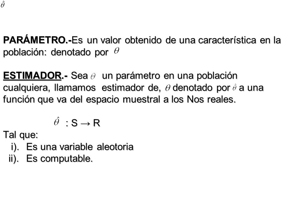 PARÁMETRO.-Es un valor obtenido de una característica en la población: denotado por ESTIMADOR.- Sea un parámetro en una población cualquiera, llamamos estimador de, denotado por a una función que va del espacio muestral a los Nos reales.