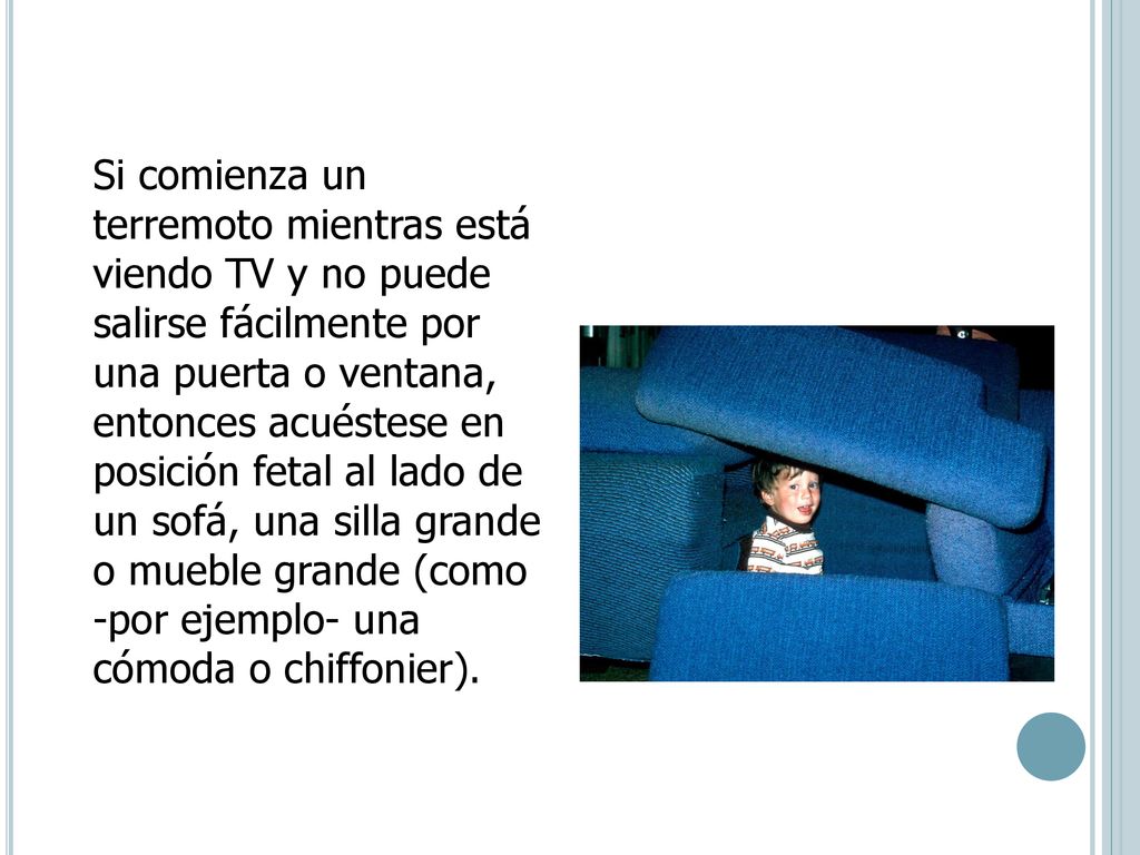 Si comienza un terremoto mientras está viendo TV y no puede salirse fácilmente por una puerta o ventana, entonces acuéstese en posición fetal al lado de un sofá, una silla grande o mueble grande (como -por ejemplo- una cómoda o chiffonier).