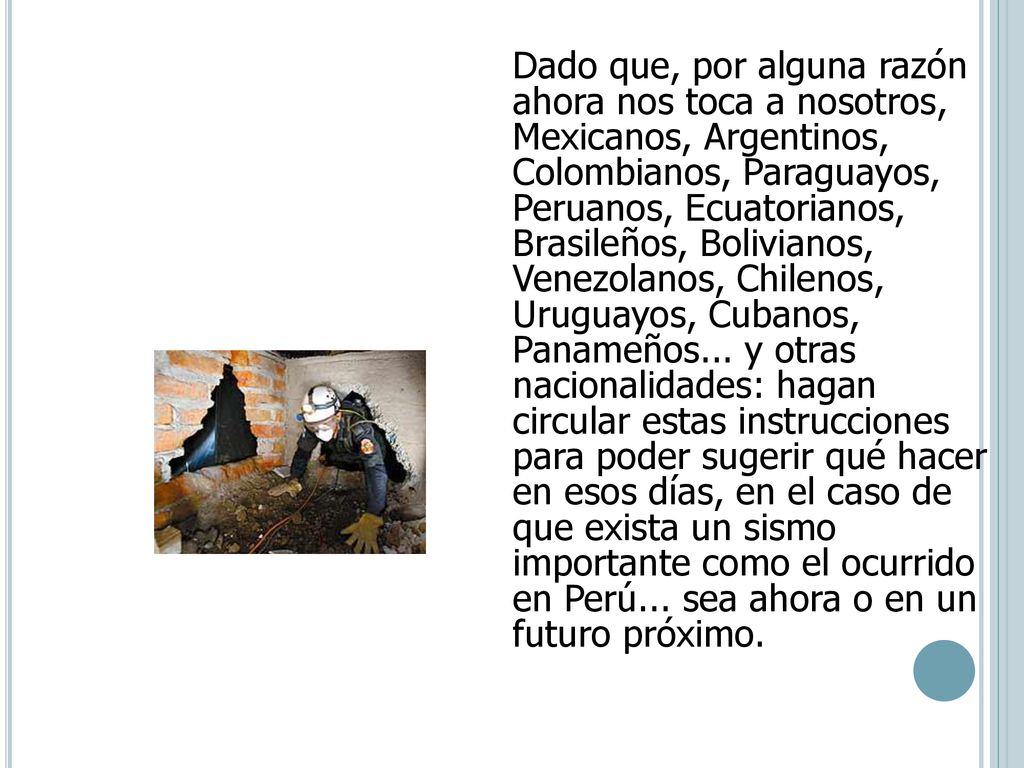 Dado que, por alguna razón ahora nos toca a nosotros, Mexicanos, Argentinos, Colombianos, Paraguayos, Peruanos, Ecuatorianos, Brasileños, Bolivianos, Venezolanos, Chilenos, Uruguayos, Cubanos, Panameños... y otras nacionalidades: hagan circular estas instrucciones para poder sugerir qué hacer en esos días, en el caso de que exista un sismo importante como el ocurrido en Perú... sea ahora o en un futuro próximo.