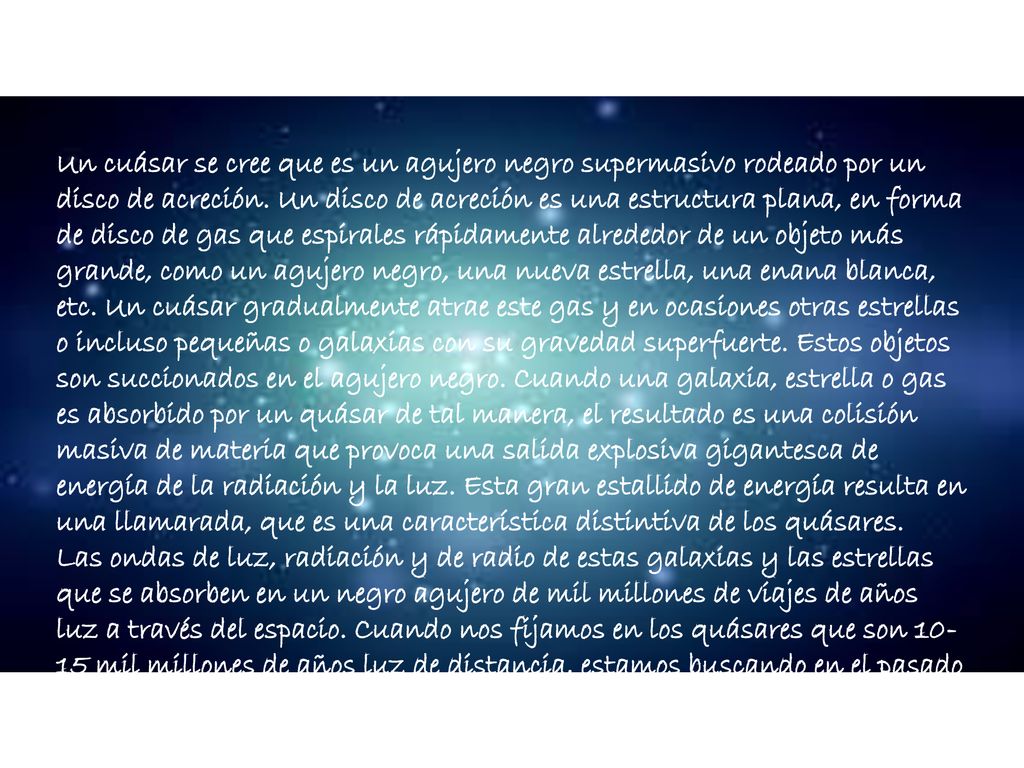 Un cuásar se cree que es un agujero negro supermasivo rodeado por un disco de acreción. Un disco de acreción es una estructura plana, en forma de disco de gas que espirales rápidamente alrededor de un objeto más grande, como un agujero negro, una nueva estrella, una enana blanca, etc. Un cuásar gradualmente atrae este gas y en ocasiones otras estrellas o incluso pequeñas o galaxias con su gravedad superfuerte. Estos objetos son succionados en el agujero negro. Cuando una galaxia, estrella o gas es absorbido por un quásar de tal manera, el resultado es una colisión masiva de materia que provoca una salida explosiva gigantesca de energía de la radiación y la luz. Esta gran estallido de energía resulta en una llamarada, que es una característica distintiva de los quásares.
