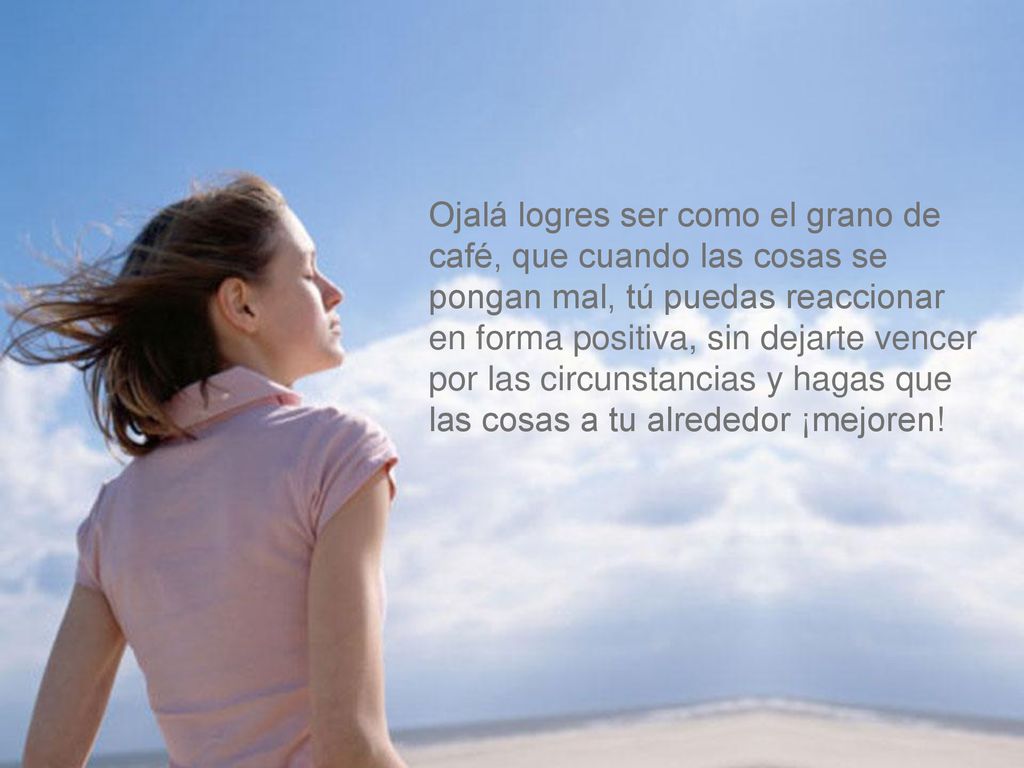Ojalá logres ser como el grano de café, que cuando las cosas se pongan mal, tú puedas reaccionar en forma positiva, sin dejarte vencer por las circunstancias y hagas que las cosas a tu alrededor ¡mejoren!