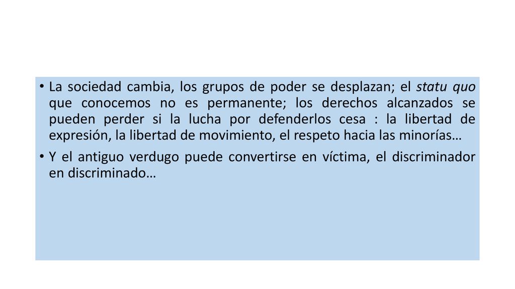 La sociedad cambia, los grupos de poder se desplazan; el statu quo que conocemos no es permanente; los derechos alcanzados se pueden perder si la lucha por defenderlos cesa : la libertad de expresión, la libertad de movimiento, el respeto hacia las minorías…