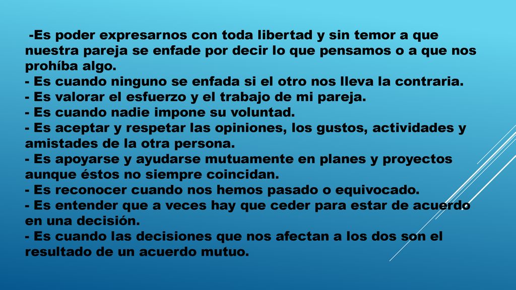 -Es poder expresarnos con toda libertad y sin temor a que nuestra pareja se enfade por decir lo que pensamos o a que nos prohíba algo. - Es cuando ninguno se enfada si el otro nos lleva la contraria. - Es valorar el esfuerzo y el trabajo de mi pareja. - Es cuando nadie impone su voluntad. - Es aceptar y respetar las opiniones, los gustos, actividades y amistades de la otra persona. - Es apoyarse y ayudarse mutuamente en planes y proyectos aunque éstos no siempre coincidan. - Es reconocer cuando nos hemos pasado o equivocado. - Es entender que a veces hay que ceder para estar de acuerdo en una decisión. - Es cuando las decisiones que nos afectan a los dos son el resultado de un acuerdo mutuo.