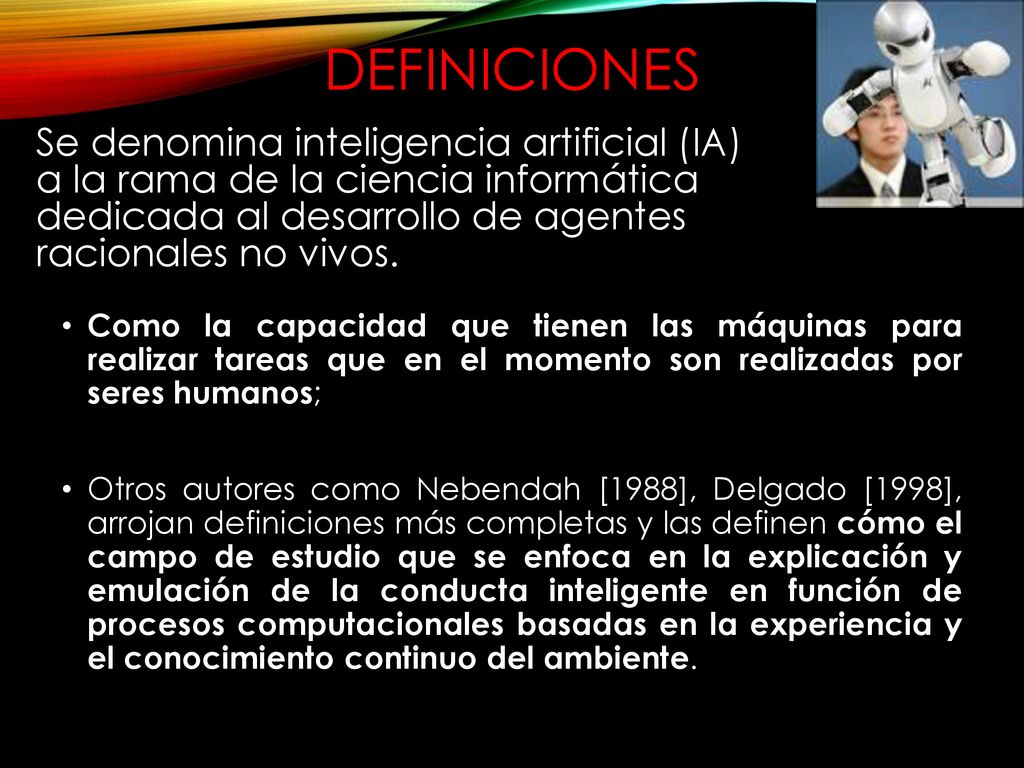 DEFINICIONES Se denomina inteligencia artificial (IA) a la rama de la ciencia informática dedicada al desarrollo de agentes racionales no vivos.