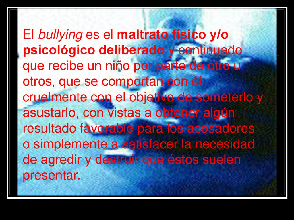 El bullying es el maltrato físico y/o psicológico deliberado y continuado que recibe un niño por parte de otro u otros, que se comportan con él cruelmente con el objetivo de someterlo y asustarlo, con vistas a obtener algún resultado favorable para los acosadores o simplemente a satisfacer la necesidad de agredir y destruir que éstos suelen presentar.