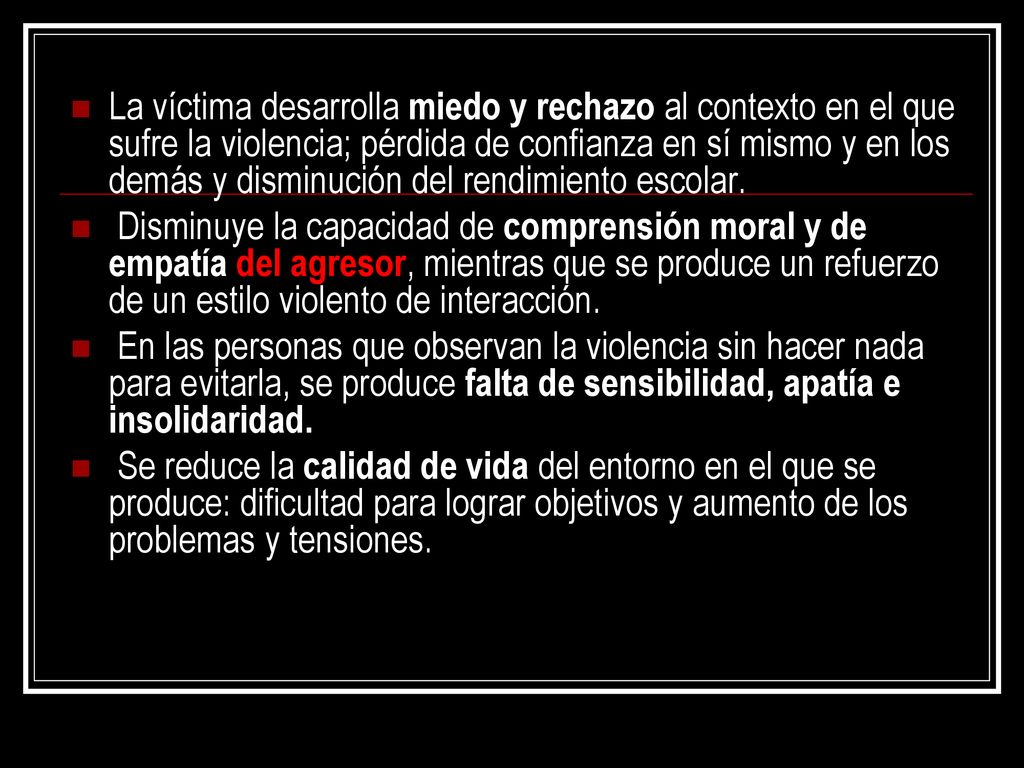 La víctima desarrolla miedo y rechazo al contexto en el que sufre la violencia; pérdida de confianza en sí mismo y en los demás y disminución del rendimiento escolar.