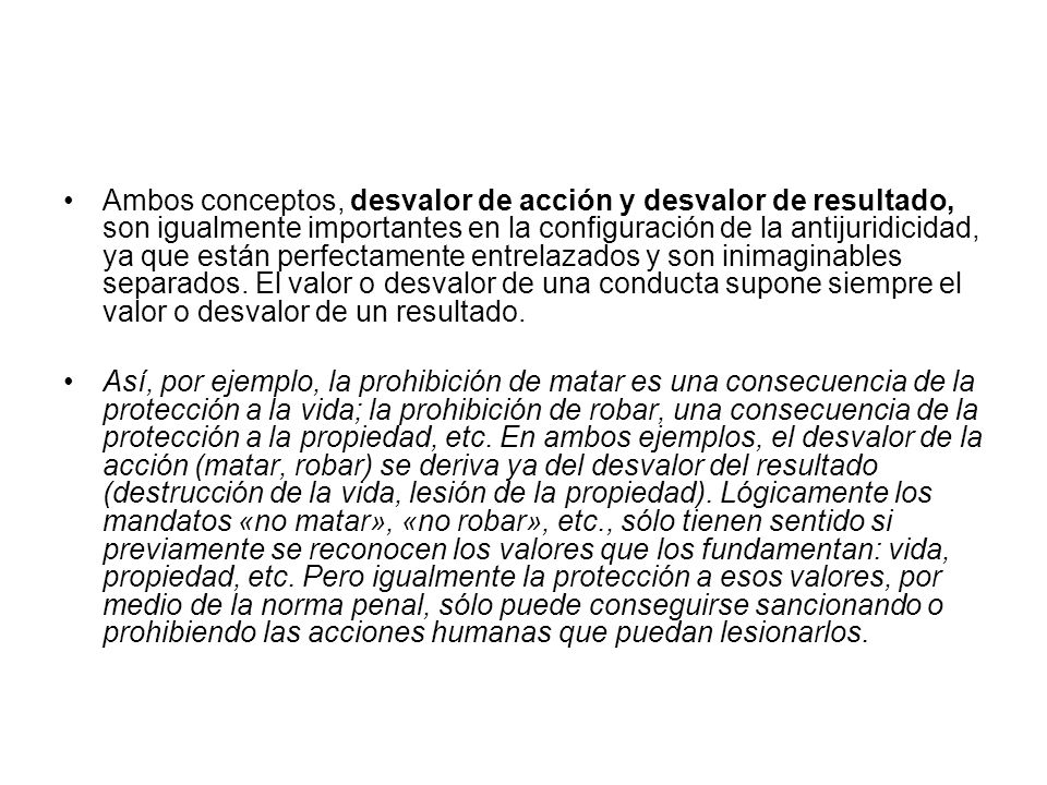 Ambos conceptos, desvalor de acción y desvalor de resultado, son igualmente importantes en la configuración de la antijuridicidad, ya que están perfectamente entrelazados y son inimaginables separados. El valor o desvalor de una conducta supone siempre el valor o desvalor de un resultado.