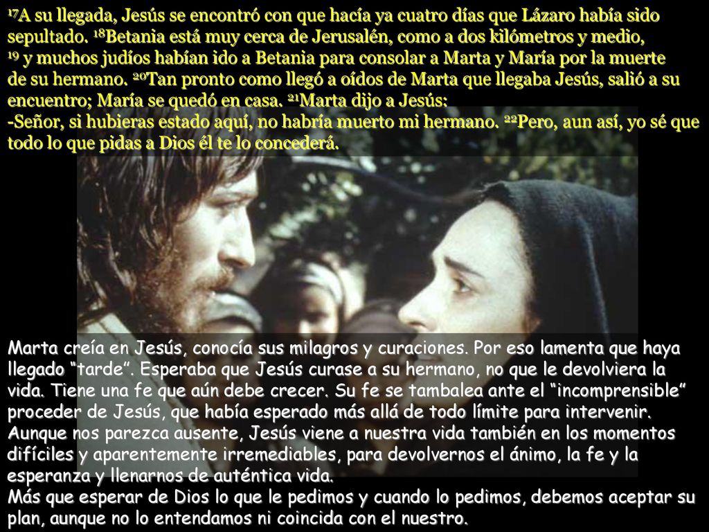 17A su llegada, Jesús se encontró con que hacía ya cuatro días que Lázaro había sido sepultado. 18Betania está muy cerca de Jerusalén, como a dos kilómetros y medio, 19 y muchos judíos habían ido a Betania para consolar a Marta y María por la muerte de su hermano. 20Tan pronto como llegó a oídos de Marta que llegaba Jesús, salió a su encuentro; María se quedó en casa. 21Marta dijo a Jesús: -Señor, si hubieras estado aquí, no habría muerto mi hermano. 22Pero, aun así, yo sé que todo lo que pidas a Dios él te lo concederá.