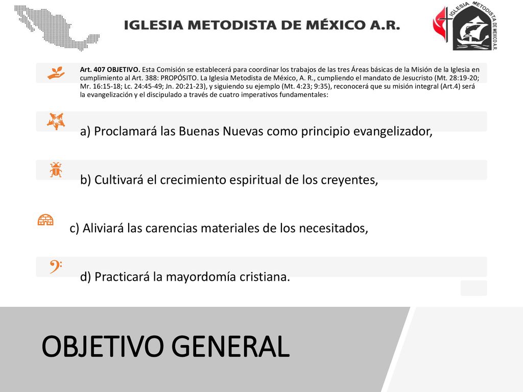 Art. 407 OBJETIVO. Esta Comisión se establecerá para coordinar los trabajos de las tres Áreas básicas de la Misión de la Iglesia en cumplimiento al Art. 388: PROPÓSITO. La Iglesia Metodista de México, A. R., cumpliendo el mandato de Jesucristo (Mt. 28:19-20; Mr. 16:15-18; Lc. 24:45-49; Jn. 20:21-23), y siguiendo su ejemplo (Mt. 4:23; 9:35), reconocerá que su misión integral (Art.4) será la evangelización y el discipulado a través de cuatro imperativos fundamentales:
