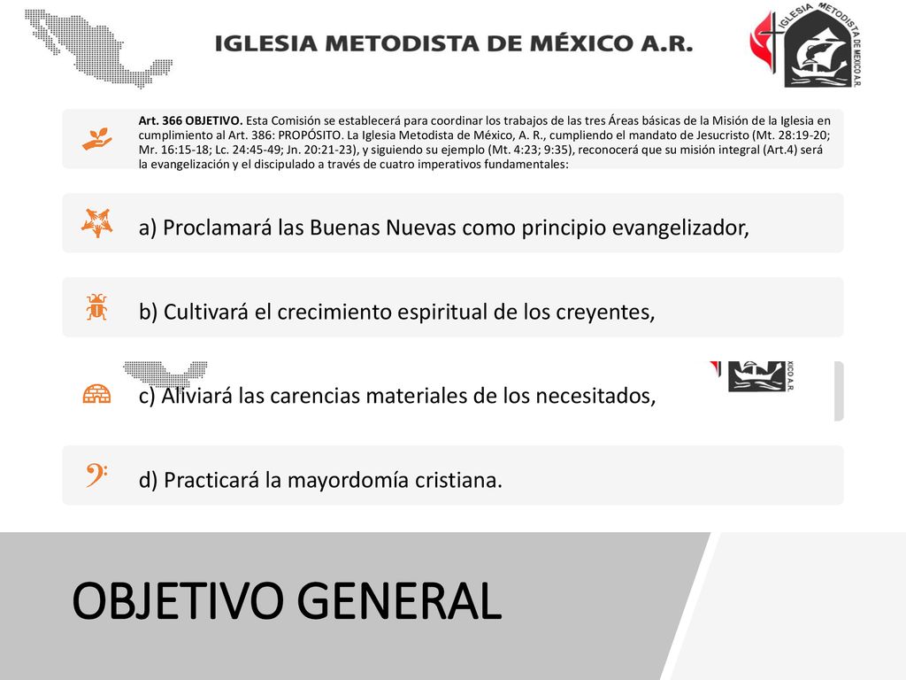Art. 366 OBJETIVO. Esta Comisión se establecerá para coordinar los trabajos de las tres Áreas básicas de la Misión de la Iglesia en cumplimiento al Art. 386: PROPÓSITO. La Iglesia Metodista de México, A. R., cumpliendo el mandato de Jesucristo (Mt. 28:19-20; Mr. 16:15-18; Lc. 24:45-49; Jn. 20:21-23), y siguiendo su ejemplo (Mt. 4:23; 9:35), reconocerá que su misión integral (Art.4) será la evangelización y el discipulado a través de cuatro imperativos fundamentales: