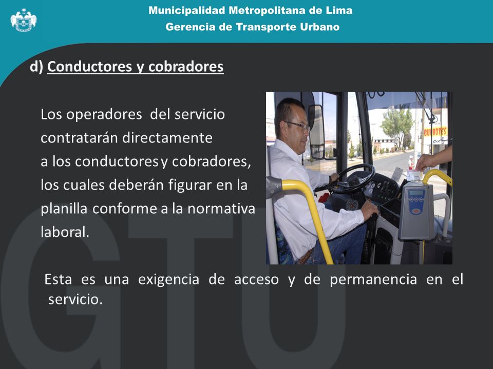 d) Conductores y cobradores Los operadores del servicio contratarán directamente a los conductores y cobradores, los cuales deberán figurar en la planilla conforme a la normativa laboral.