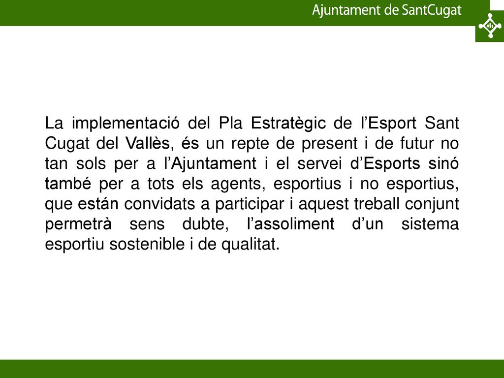 La implementació del Pla Estratègic de l’Esport Sant Cugat del Vallès, és un repte de present i de futur no tan sols per a l’Ajuntament i el servei d’Esports sinó també per a tots els agents, esportius i no esportius, que están convidats a participar i aquest treball conjunt permetrà sens dubte, l’assoliment d’un sistema esportiu sostenible i de qualitat.