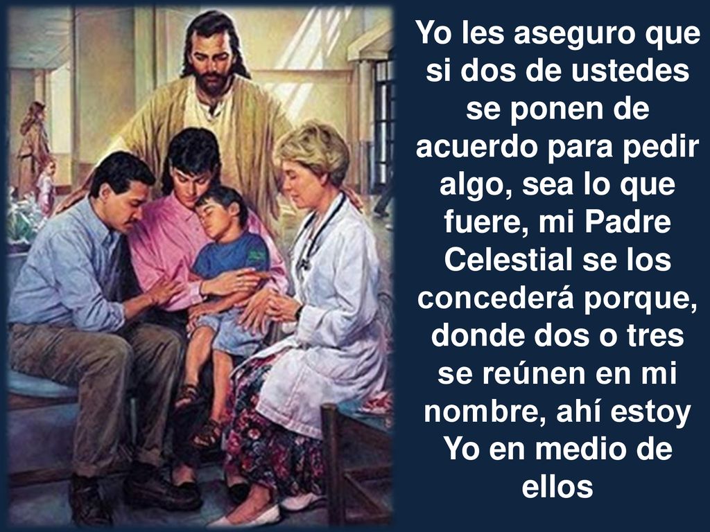 Yo les aseguro que si dos de ustedes se ponen de acuerdo para pedir algo, sea lo que fuere, mi Padre Celestial se los concederá porque, donde dos o tres se reúnen en mi nombre, ahí estoy Yo en medio de ellos