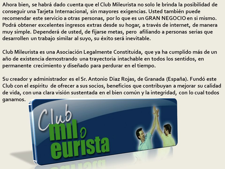 Ahora bien, se habrá dado cuenta que el Club Mileurista no solo le brinda la posibilidad de conseguir una Tarjeta Internacional, sin mayores exigencias. Usted también puede recomendar este servicio a otras personas, por lo que es un GRAN NEGOCIO en si mismo.