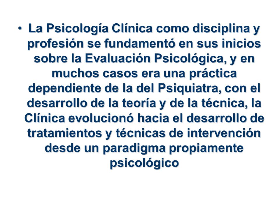 La Psicología Clínica como disciplina y profesión se fundamentó en sus inicios sobre la Evaluación Psicológica, y en muchos casos era una práctica dependiente de la del Psiquiatra, con el desarrollo de la teoría y de la técnica, la Clínica evolucionó hacia el desarrollo de tratamientos y técnicas de intervención desde un paradigma propiamente psicológico
