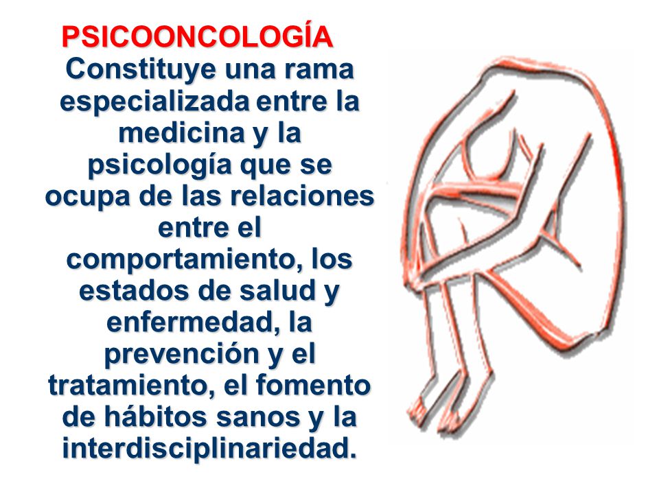PSICOONCOLOGÍA Constituye una rama especializada entre la medicina y la psicología que se ocupa de las relaciones entre el comportamiento, los estados de salud y enfermedad, la prevención y el tratamiento, el fomento de hábitos sanos y la interdisciplinariedad.