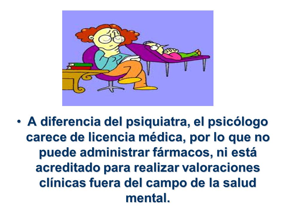 A diferencia del psiquiatra, el psicólogo carece de licencia médica, por lo que no puede administrar fármacos, ni está acreditado para realizar valoraciones clínicas fuera del campo de la salud mental.