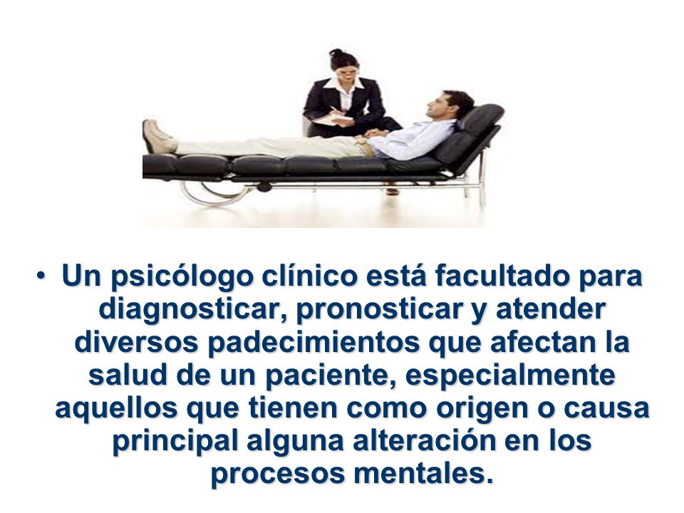 Un psicólogo clínico está facultado para diagnosticar, pronosticar y atender diversos padecimientos que afectan la salud de un paciente, especialmente aquellos que tienen como origen o causa principal alguna alteración en los procesos mentales.