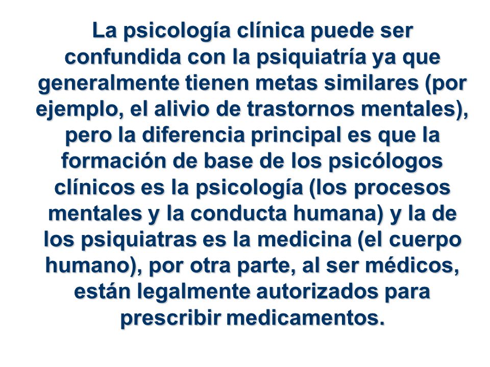 La psicología clínica puede ser confundida con la psiquiatría ya que generalmente tienen metas similares (por ejemplo, el alivio de trastornos mentales), pero la diferencia principal es que la formación de base de los psicólogos clínicos es la psicología (los procesos mentales y la conducta humana) y la de los psiquiatras es la medicina (el cuerpo humano), por otra parte, al ser médicos, están legalmente autorizados para prescribir medicamentos.