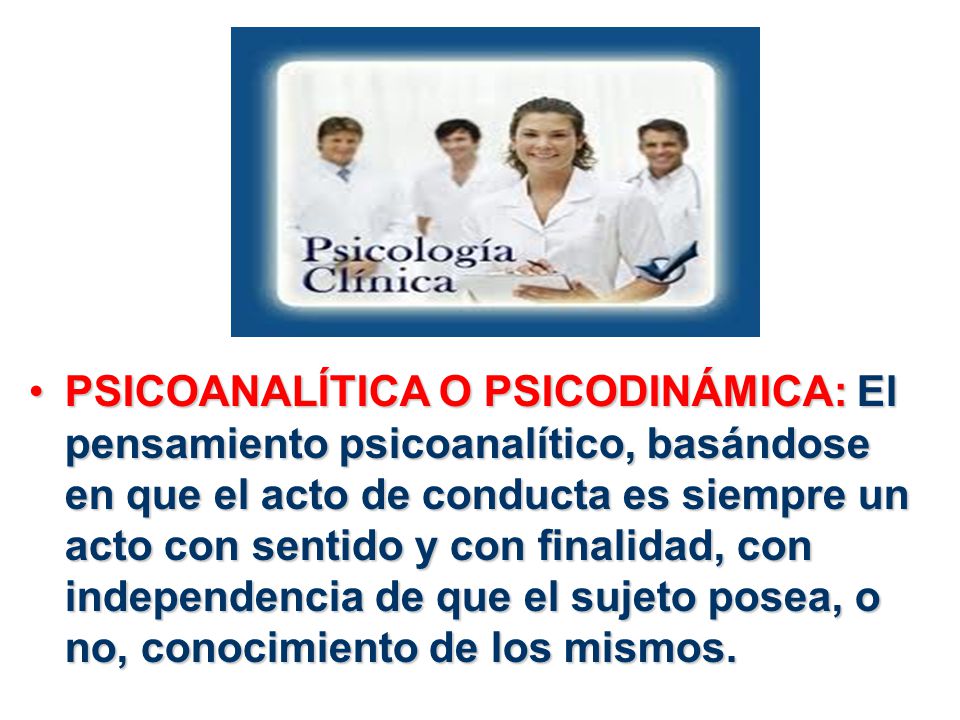 PSICOANALÍTICA O PSICODINÁMICA: El pensamiento psicoanalítico, basándose en que el acto de conducta es siempre un acto con sentido y con finalidad, con independencia de que el sujeto posea, o no, conocimiento de los mismos.