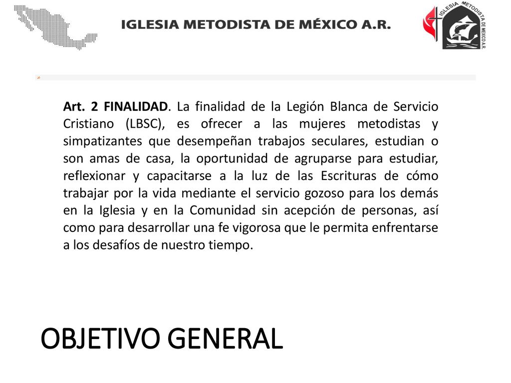 Art. 2 FINALIDAD. La finalidad de la Legión Blanca de Servicio Cristiano (LBSC), es ofrecer a las mujeres metodistas y simpatizantes que desempeñan trabajos seculares, estudian o son amas de casa, la oportunidad de agruparse para estudiar, reflexionar y capacitarse a la luz de las Escrituras de cómo trabajar por la vida mediante el servicio gozoso para los demás en la Iglesia y en la Comunidad sin acepción de personas, así como para desarrollar una fe vigorosa que le permita enfrentarse a los desafíos de nuestro tiempo.