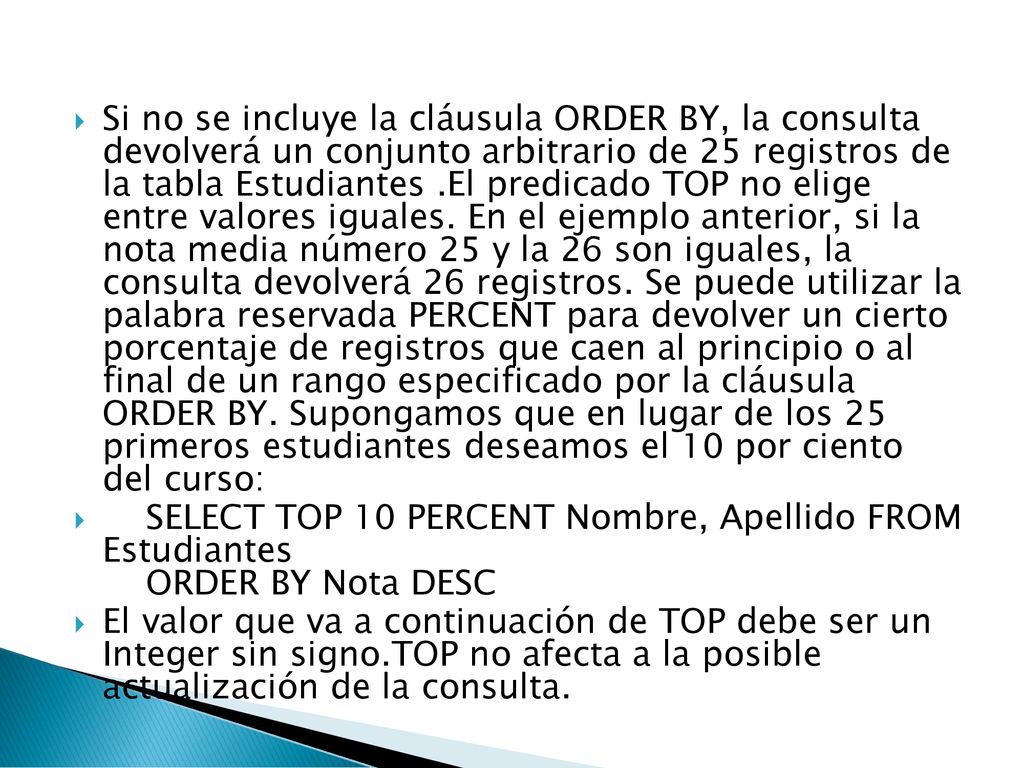 Si no se incluye la cláusula ORDER BY, la consulta devolverá un conjunto arbitrario de 25 registros de la tabla Estudiantes .El predicado TOP no elige entre valores iguales. En el ejemplo anterior, si la nota media número 25 y la 26 son iguales, la consulta devolverá 26 registros. Se puede utilizar la palabra reservada PERCENT para devolver un cierto porcentaje de registros que caen al principio o al final de un rango especificado por la cláusula ORDER BY. Supongamos que en lugar de los 25 primeros estudiantes deseamos el 10 por ciento del curso: