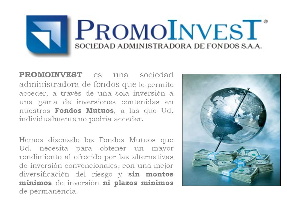 PROMOINVEST es una sociedad administradora de fondos que le permite acceder, a través de una sola inversión a una gama de inversiones contenidas en nuestros Fondos Mutuos, a las que Ud. individualmente no podría acceder.