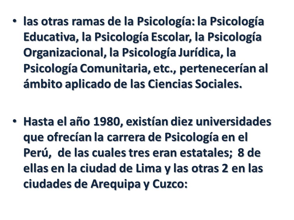 las otras ramas de la Psicología: la Psicología Educativa, la Psicología Escolar, la Psicología Organizacional, la Psicología Jurídica, la Psicología Comunitaria, etc., pertenecerían al ámbito aplicado de las Ciencias Sociales.
