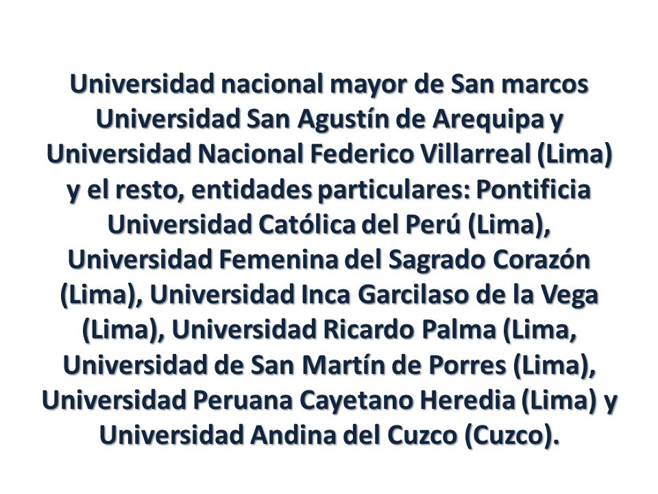 Universidad nacional mayor de San marcos Universidad San Agustín de Arequipa y Universidad Nacional Federico Villarreal (Lima) y el resto, entidades particulares: Pontificia Universidad Católica del Perú (Lima), Universidad Femenina del Sagrado Corazón (Lima), Universidad Inca Garcilaso de la Vega (Lima), Universidad Ricardo Palma (Lima, Universidad de San Martín de Porres (Lima), Universidad Peruana Cayetano Heredia (Lima) y Universidad Andina del Cuzco (Cuzco).