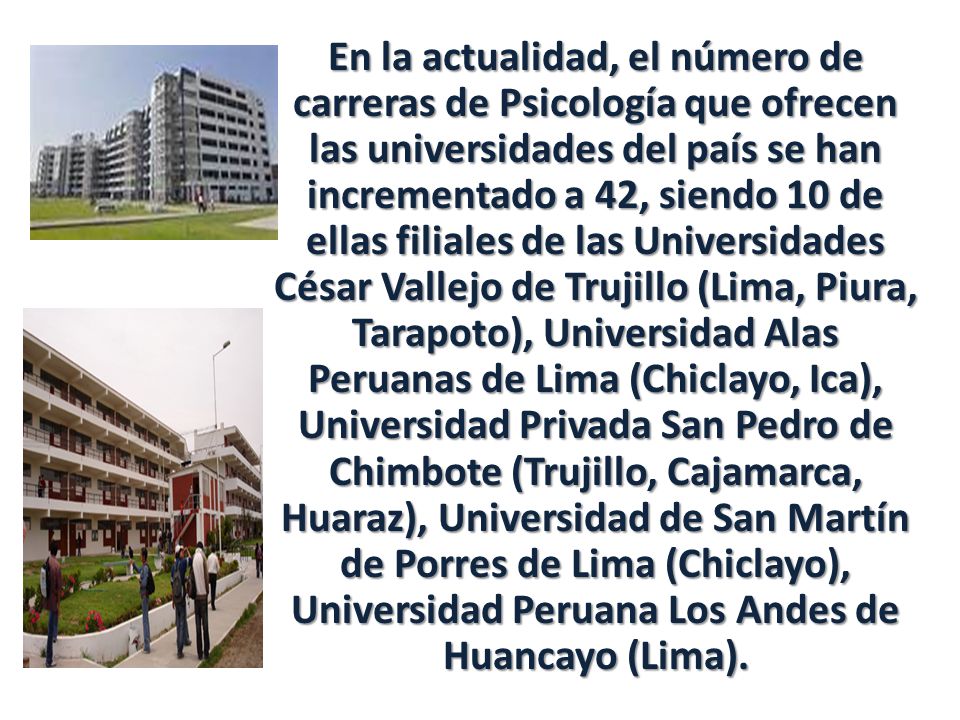 En la actualidad, el número de carreras de Psicología que ofrecen las universidades del país se han incrementado a 42, siendo 10 de ellas filiales de las Universidades César Vallejo de Trujillo (Lima, Piura, Tarapoto), Universidad Alas Peruanas de Lima (Chiclayo, Ica), Universidad Privada San Pedro de Chimbote (Trujillo, Cajamarca, Huaraz), Universidad de San Martín de Porres de Lima (Chiclayo), Universidad Peruana Los Andes de Huancayo (Lima).