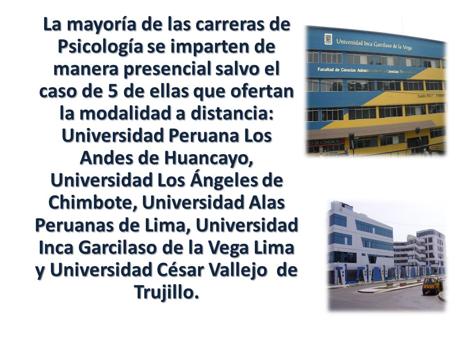 La mayoría de las carreras de Psicología se imparten de manera presencial salvo el caso de 5 de ellas que ofertan la modalidad a distancia: Universidad Peruana Los Andes de Huancayo, Universidad Los Ángeles de Chimbote, Universidad Alas Peruanas de Lima, Universidad Inca Garcilaso de la Vega Lima y Universidad César Vallejo de Trujillo.