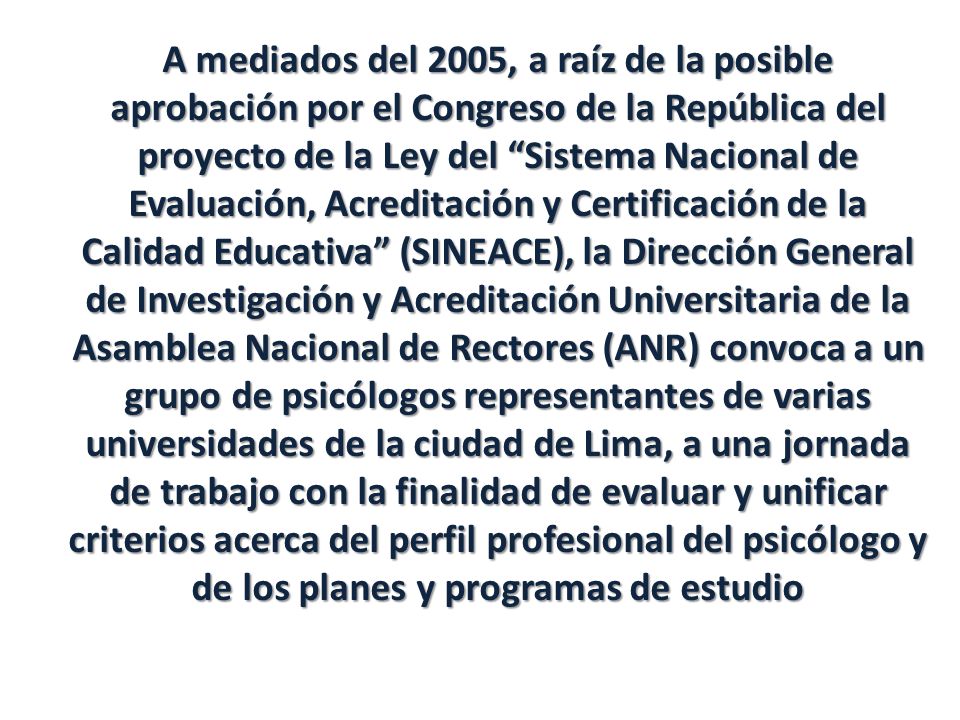 A mediados del 2005, a raíz de la posible aprobación por el Congreso de la República del proyecto de la Ley del Sistema Nacional de Evaluación, Acreditación y Certificación de la Calidad Educativa (SINEACE), la Dirección General de Investigación y Acreditación Universitaria de la Asamblea Nacional de Rectores (ANR) convoca a un grupo de psicólogos representantes de varias universidades de la ciudad de Lima, a una jornada de trabajo con la finalidad de evaluar y unificar criterios acerca del perfil profesional del psicólogo y de los planes y programas de estudio