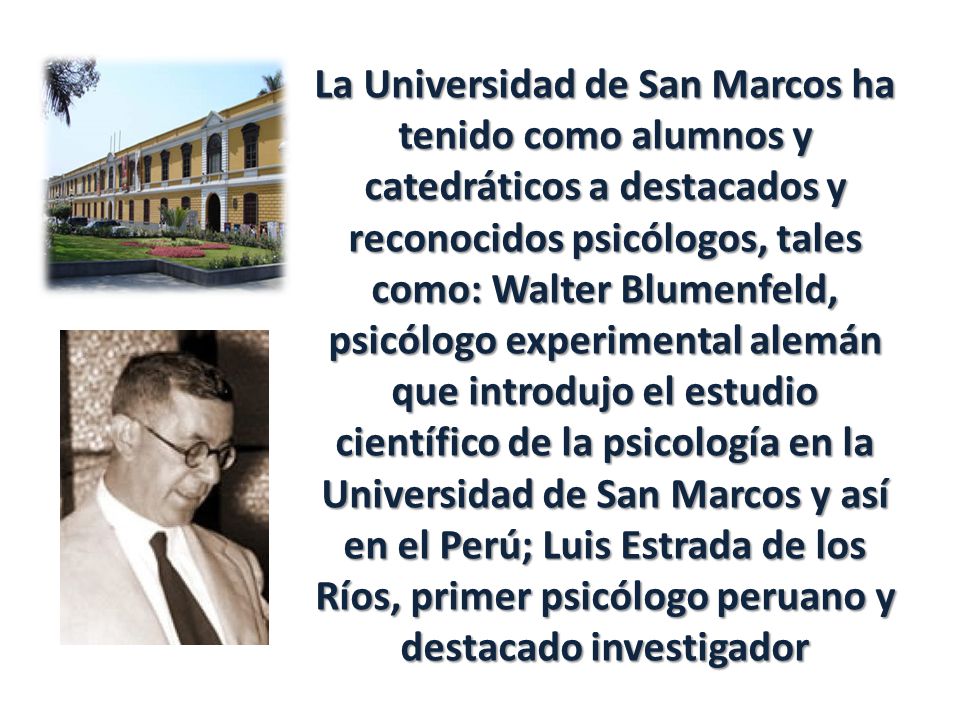 La Universidad de San Marcos ha tenido como alumnos y catedráticos a destacados y reconocidos psicólogos, tales como: Walter Blumenfeld, psicólogo experimental alemán que introdujo el estudio científico de la psicología en la Universidad de San Marcos y así en el Perú; Luis Estrada de los Ríos, primer psicólogo peruano y destacado investigador