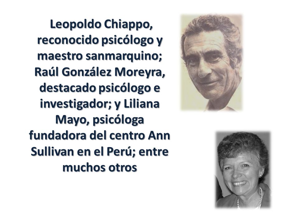 Leopoldo Chiappo, reconocido psicólogo y maestro sanmarquino; Raúl González Moreyra, destacado psicólogo e investigador; y Liliana Mayo, psicóloga fundadora del centro Ann Sullivan en el Perú; entre muchos otros