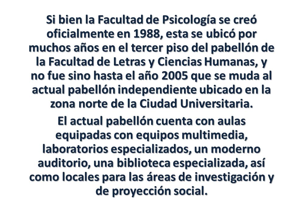 Si bien la Facultad de Psicología se creó oficialmente en 1988, esta se ubicó por muchos años en el tercer piso del pabellón de la Facultad de Letras y Ciencias Humanas, y no fue sino hasta el año 2005 que se muda al actual pabellón independiente ubicado en la zona norte de la Ciudad Universitaria.