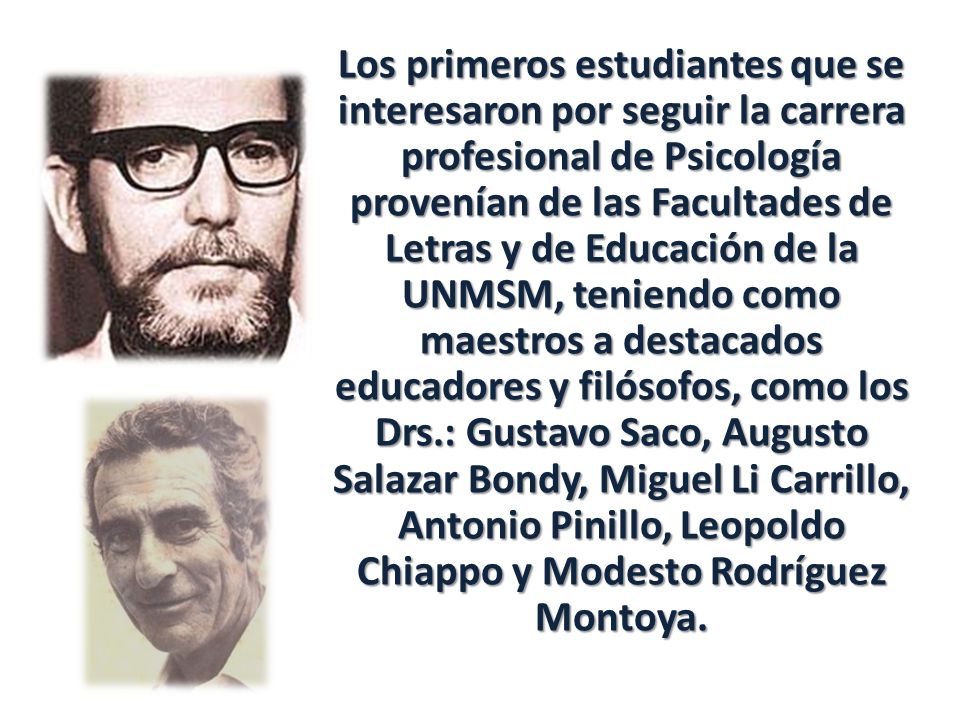 Los primeros estudiantes que se interesaron por seguir la carrera profesional de Psicología provenían de las Facultades de Letras y de Educación de la UNMSM, teniendo como maestros a destacados educadores y filósofos, como los Drs.: Gustavo Saco, Augusto Salazar Bondy, Miguel Li Carrillo, Antonio Pinillo, Leopoldo Chiappo y Modesto Rodríguez Montoya.