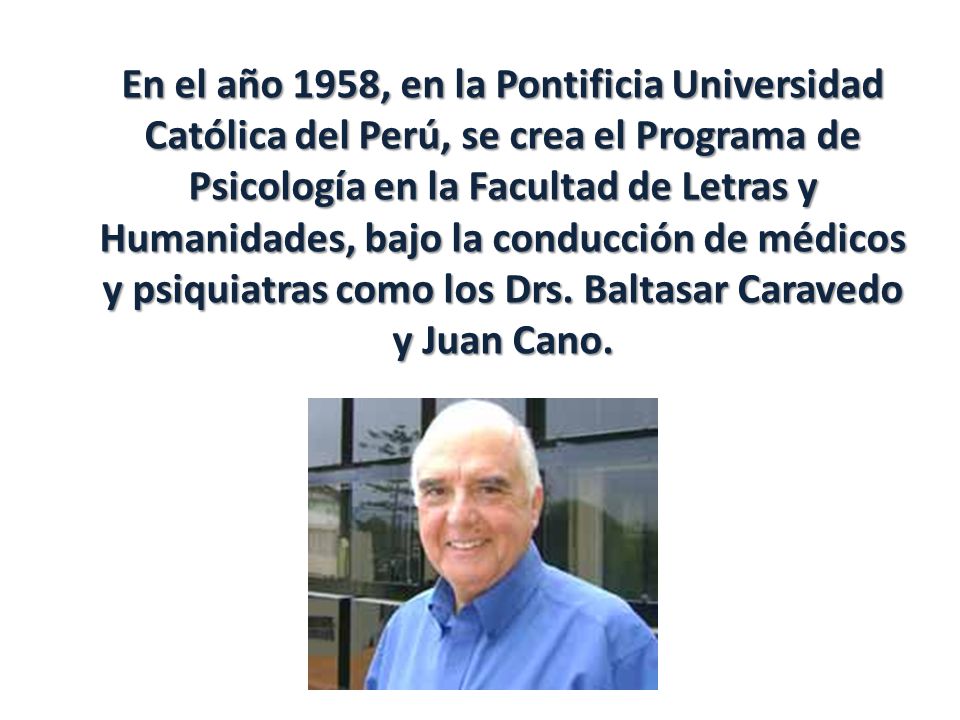 En el año 1958, en la Pontificia Universidad Católica del Perú, se crea el Programa de Psicología en la Facultad de Letras y Humanidades, bajo la conducción de médicos y psiquiatras como los Drs.
