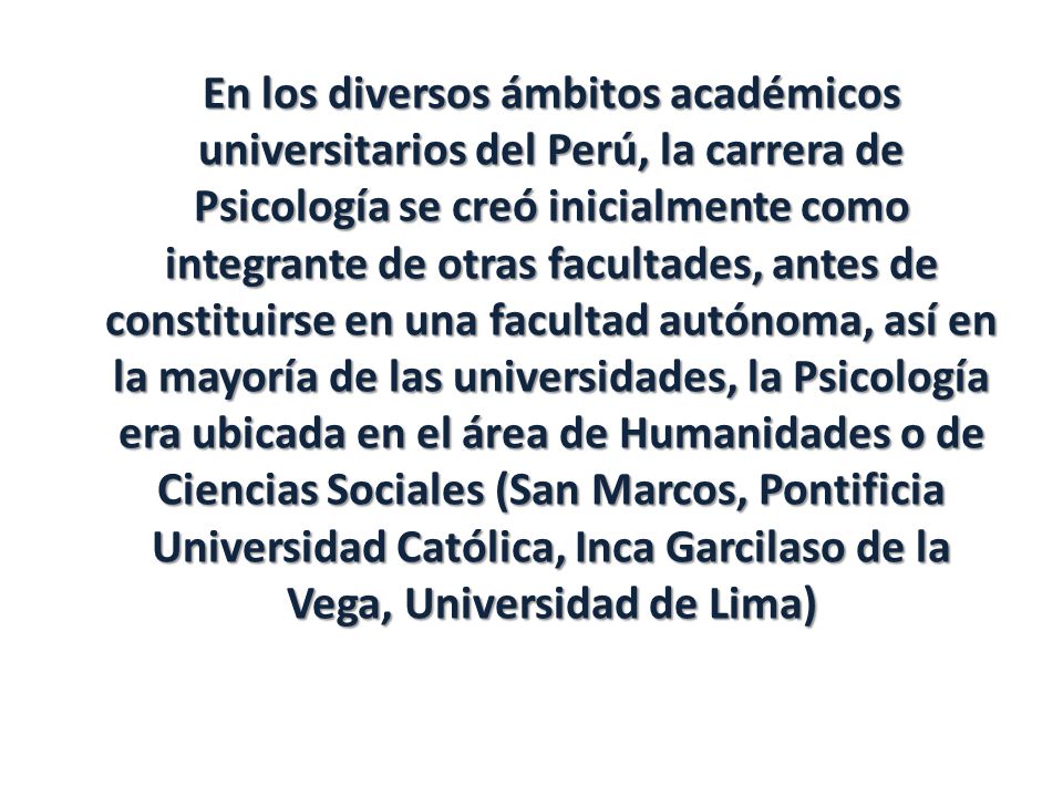 En los diversos ámbitos académicos universitarios del Perú, la carrera de Psicología se creó inicialmente como integrante de otras facultades, antes de constituirse en una facultad autónoma, así en la mayoría de las universidades, la Psicología era ubicada en el área de Humanidades o de Ciencias Sociales (San Marcos, Pontificia Universidad Católica, Inca Garcilaso de la Vega, Universidad de Lima)