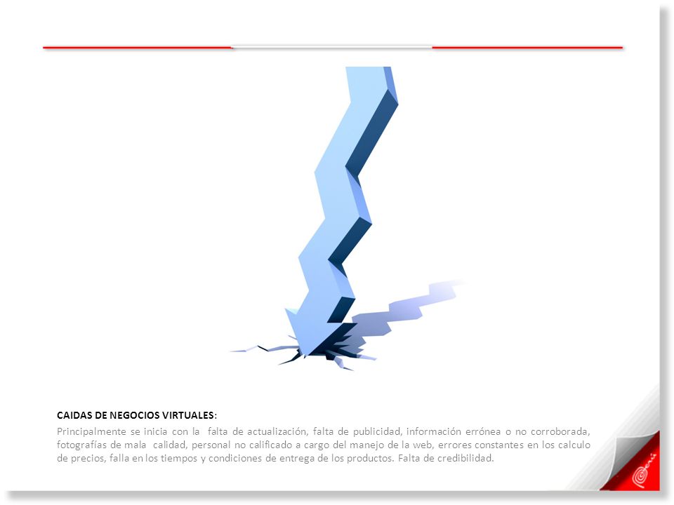 CAIDAS DE NEGOCIOS VIRTUALES: Principalmente se inicia con la falta de actualización, falta de publicidad, información errónea o no corroborada, fotografías de mala calidad, personal no calificado a cargo del manejo de la web, errores constantes en los calculo de precios, falla en los tiempos y condiciones de entrega de los productos.