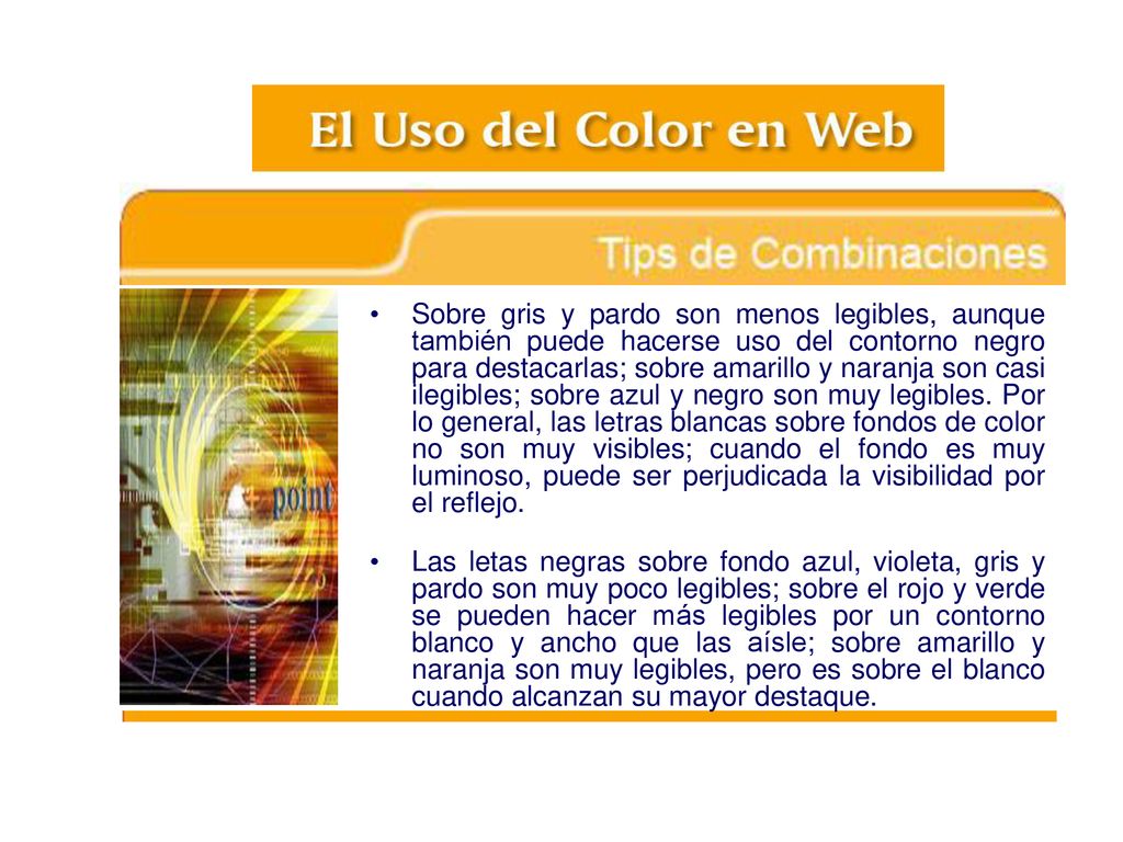 Sobre gris y pardo son menos legibles, aunque también puede hacerse uso del contorno negro para destacarlas; sobre amarillo y naranja son casi ilegibles; sobre azul y negro son muy legibles. Por lo general, las letras blancas sobre fondos de color no son muy visibles; cuando el fondo es muy luminoso, puede ser perjudicada la visibilidad por el reflejo.