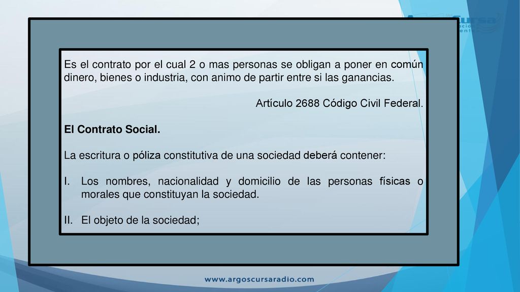 Es el contrato por el cual 2 o mas personas se obligan a poner en común dinero, bienes o industria, con animo de partir entre si las ganancias.