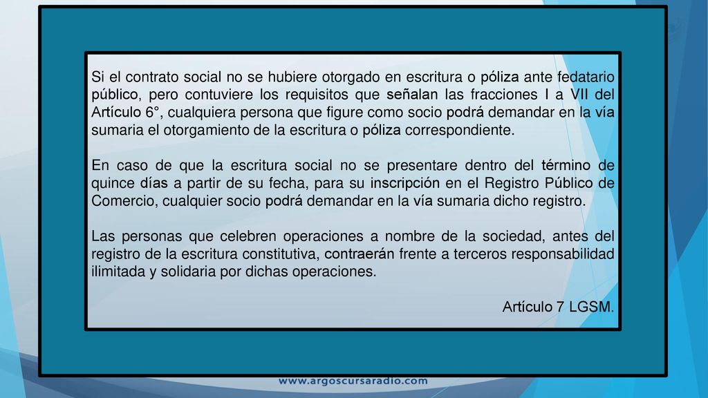 Si el contrato social no se hubiere otorgado en escritura o póliza ante fedatario público, pero contuviere los requisitos que señalan las fracciones I a VII del Artículo 6°, cualquiera persona que figure como socio podrá demandar en la vía sumaria el otorgamiento de la escritura o póliza correspondiente.