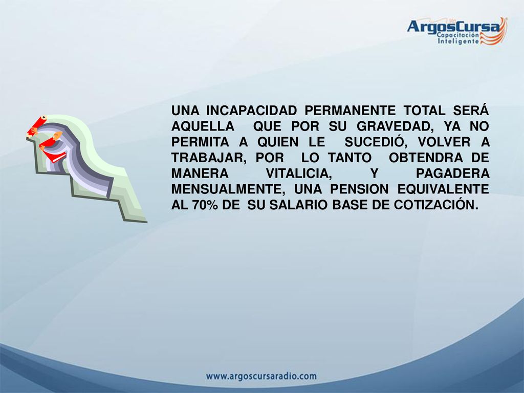 UNA INCAPACIDAD PERMANENTE TOTAL SERÁ AQUELLA QUE POR SU GRAVEDAD, YA NO PERMITA A QUIEN LE SUCEDIÓ, VOLVER A TRABAJAR, POR LO TANTO OBTENDRA DE MANERA VITALICIA, Y PAGADERA MENSUALMENTE, UNA PENSION EQUIVALENTE AL 70% DE SU SALARIO BASE DE COTIZACIÓN.