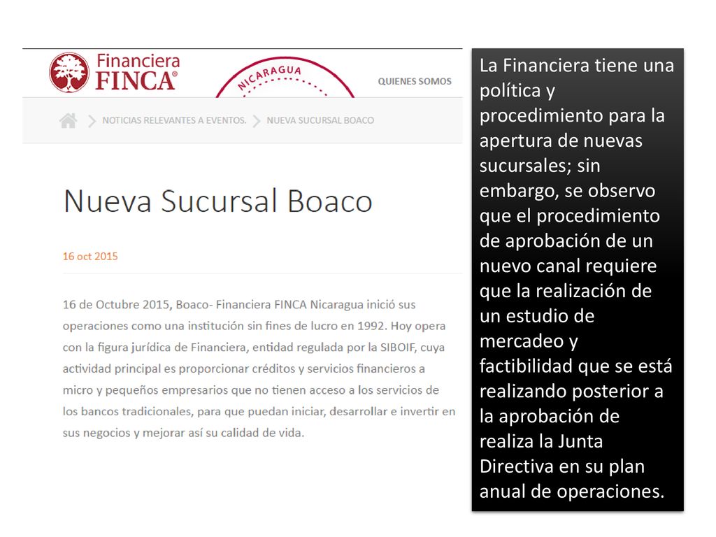 La Financiera tiene una política y procedimiento para la apertura de nuevas sucursales; sin embargo, se observo que el procedimiento de aprobación de un nuevo canal requiere que la realización de un estudio de mercadeo y factibilidad que se está realizando posterior a la aprobación de realiza la Junta Directiva en su plan anual de operaciones.