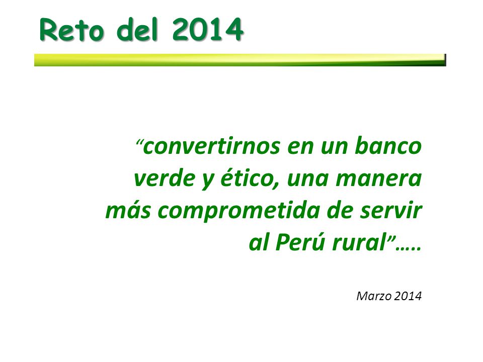 Reto del 2014 convertirnos en un banco verde y ético, una manera más comprometida de servir al Perú rural …..