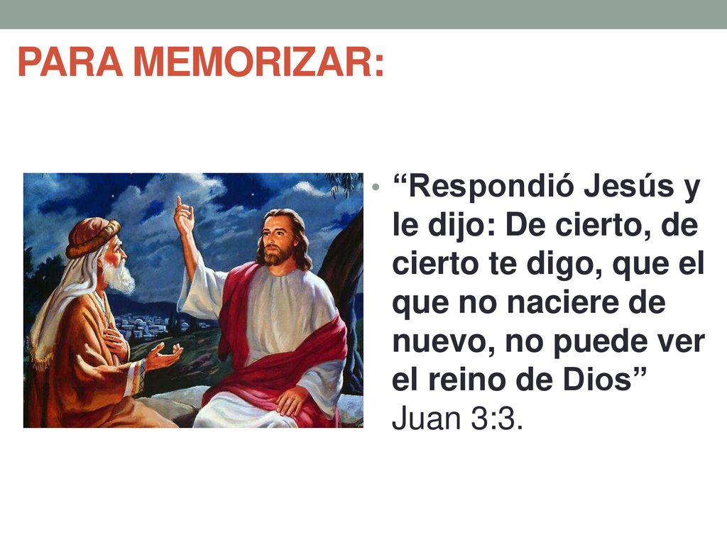 PARA MEMORIZAR: Respondió Jesús y le dijo: De cierto, de cierto te digo, que el que no naciere de nuevo, no puede ver el reino de Dios Juan 3:3.